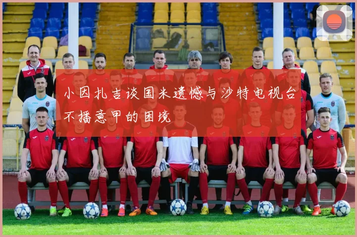 小因扎吉谈国米遗憾与沙特电视台不播意甲的困境