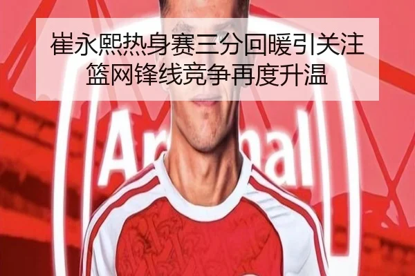 崔永熙热身赛三分回暖引关注 篮网锋线竞争再度升温